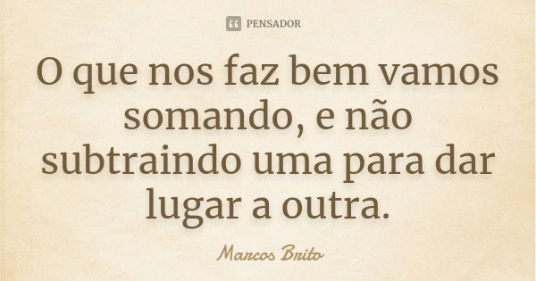 O que nos faz bem vamos somando, e não subtraindo uma para dar lugar a outra.... Frase de Marcos Brito.