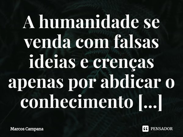 ⁠A humanidade se venda com falsas ideias e crenças apenas por abdicar o conhecimento lógico.... Frase de Marcos Campana.