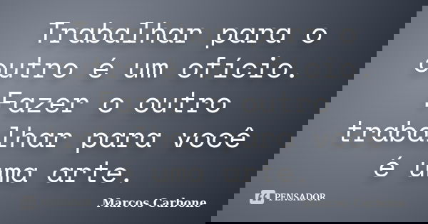 Trabalhar para o outro é um ofício. Fazer o outro trabalhar para você é uma arte.... Frase de Marcos Carbone.