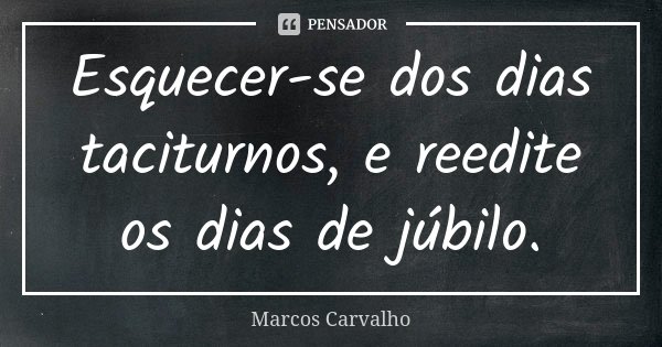 Esquecer-se dos dias taciturnos, e reedite os dias de júbilo.... Frase de Marcos Carvalho.