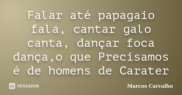 Falar até papagaio fala, cantar galo canta, dançar foca dança,o que Precisamos é de homens de Carater... Frase de Marcos Carvalho.
