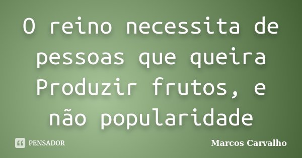 O reino necessita de pessoas que queira Produzir frutos, e não popularidade... Frase de Marcos Carvalho.