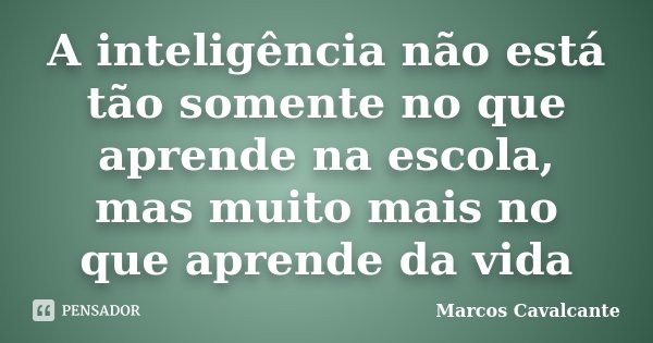 A inteligência não está tão somente no que aprende na escola, mas muito mais no que aprende da vida... Frase de Marcos Cavalcante.
