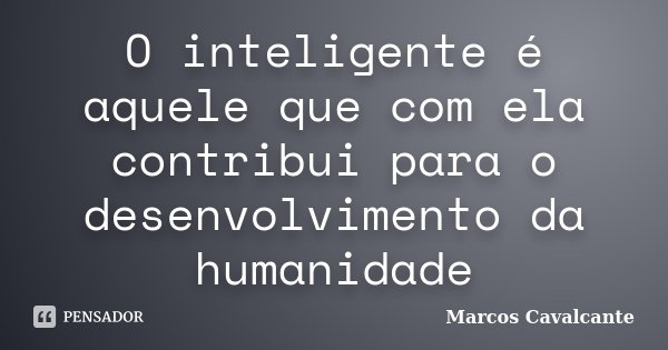 O inteligente é aquele que com ela contribui para o desenvolvimento da humanidade... Frase de Marcos Cavalcante.