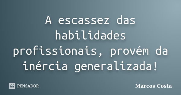 A escassez das habilidades profissionais, provém da inércia generalizada!... Frase de Marcos Costa.