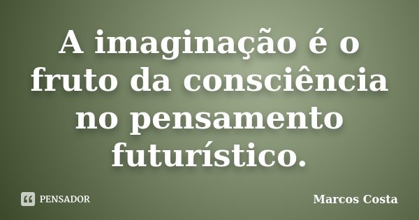 A imaginação é o fruto da consciência no pensamento futurístico.... Frase de Marcos Costa.