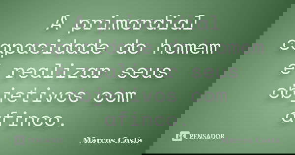 A primordial capacidade do homem é realizar seus objetivos com afinco.... Frase de Marcos Costa.