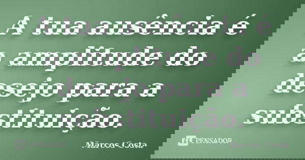A tua ausência é a amplitude do desejo para a substituição.... Frase de Marcos Costa.