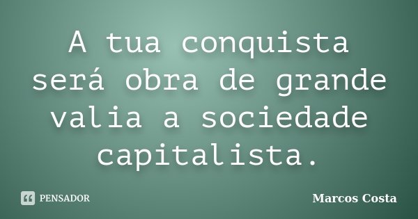 A tua conquista será obra de grande valia a sociedade capitalista.... Frase de Marcos Costa.
