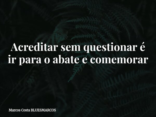 Acreditar sem questionar é ir para o abate e comemorar... Frase de Marcos Costa BLUESMARCOS.