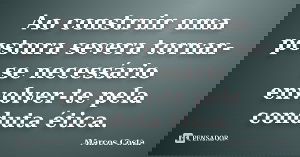 Ao construir uma postura severa tornar-se necessário envolver-te pela conduta ética.... Frase de Marcos Costa.