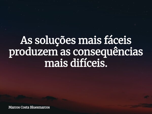 As soluções mais fáceis produzem as consequências mais difíceis.... Frase de Marcos Costa Bluesmarcos.