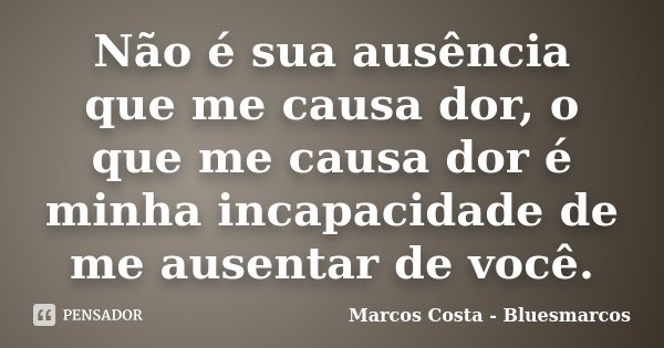 Não é sua ausência que me causa dor, o que me causa dor é minha incapacidade de me ausentar de você.... Frase de Marcos Costa - Bluesmarcos.