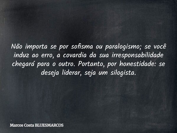Não importa se por sofisma ou paralogismo; se você induz ao erro, a covardia da sua irresponsabilidade chegará para o outro. Portanto, por honestidade: se desej... Frase de Marcos Costa BLUESMARCOS.