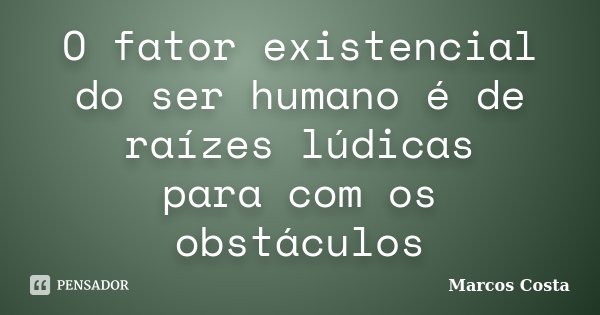 O fator existencial do ser humano é de raízes lúdicas para com os obstáculos... Frase de Marcos Costa.