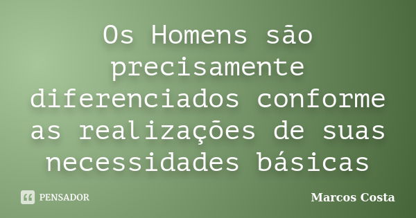 Os Homens são precisamente diferenciados conforme as realizações de suas necessidades básicas... Frase de Marcos Costa.