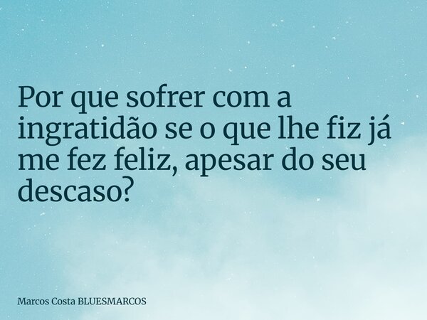 Por que sofrer com a ingratidão se o que lhe fiz já me fez feliz, apesar do seu descaso?... Frase de Marcos Costa BLUESMARCOS.