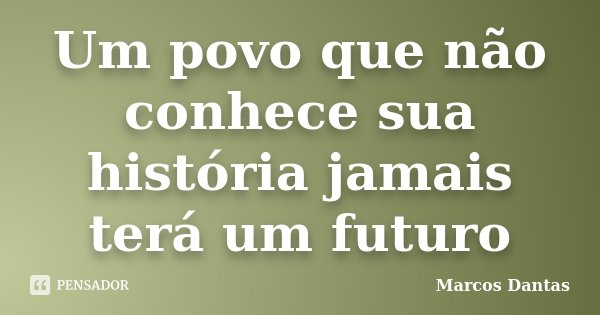 Um povo que não conhece sua história jamais terá um futuro... Frase de Marcos Dantas.