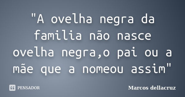 "A ovelha negra da familia não nasce ovelha negra,o pai ou a mãe que a nomeou assim"... Frase de Marcos Dellacruz.