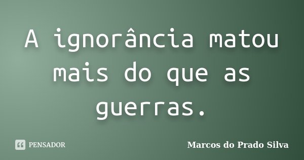 A ignorância matou mais do que as guerras.... Frase de Marcos do Prado Silva.