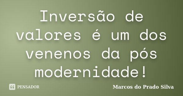 Inversão de valores é um dos venenos da pós modernidade!... Frase de Marcos do Prado Silva.