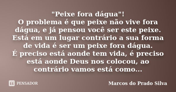 "Peixe fora dágua"! O problema é que peixe não vive fora dágua, e já pensou você ser este peixe. Está em um lugar contrário a sua forma de vida é ser ... Frase de Marcos do Prado Silva.