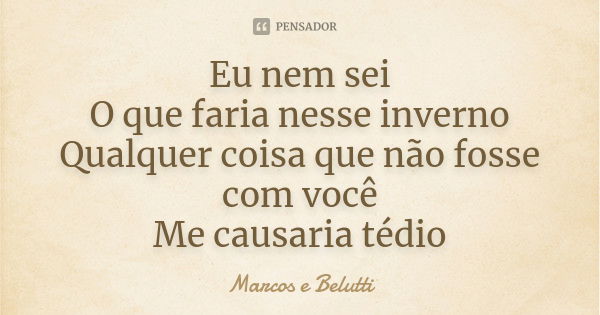 Eu nem sei
O que faria nesse inverno
Qualquer coisa que não fosse com você
Me causaria tédio... Frase de Marcos e Belutti.