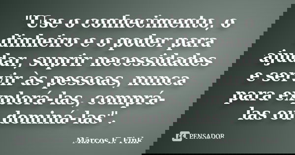 "Use o conhecimento, o dinheiro e o poder para ajudar, suprir necessidades e servir às pessoas, nunca para explorá-las, comprá-las ou dominá-las".... Frase de Marcos E. Fink.
