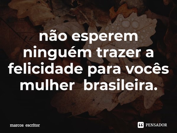 ⁠não esperem ninguém trazer a felicidade para vocês mulher brasileira.... Frase de marcos escritor.