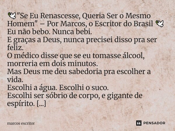 🕊️ "Se Eu Renascesse, Queria Ser o Mesmo Homem" – Por Marcos, o Escritor do Brasil 🕊️ Eu não bebo. Nunca bebi. E graças a Deus, nunca precisei disso ... Frase de marcos escritor.