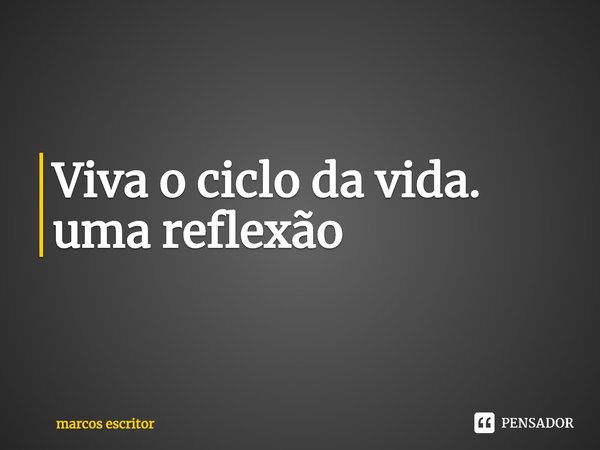 ⁠Viva o ciclo da vida. uma reflexão... Frase de marcos escritor.