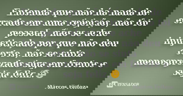 Entenda que não há nada de errado em uma rejeição, não foi pessoal, não se ache injustiçado por que não deu certo, não se sinta menosprezado siga em frente e se... Frase de Marcos Feitoza.