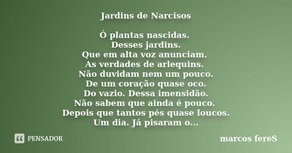 Jardins de Narcisos Ó plantas nascidas. Desses jardins. Que em alta voz anunciam. As verdades de arlequins. Não duvidam nem um pouco. De um coração quase oco. D... Frase de marcos fereS.