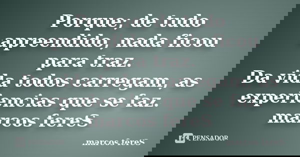 Porque; de tudo apreendido, nada ficou para traz. Da vida todos carregam, as experiencias que se faz. marcos fereS... Frase de marcos fereS.