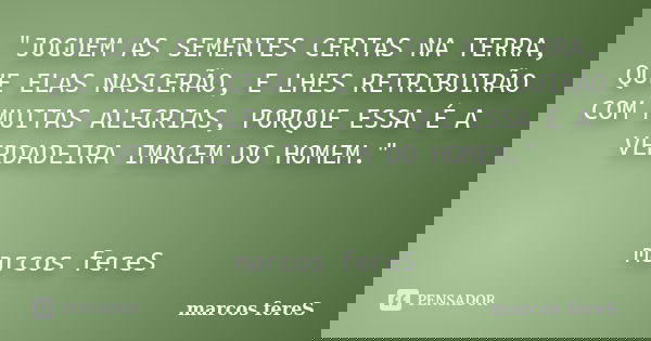 "JOGUEM AS SEMENTES CERTAS NA TERRA, QUE ELAS NASCERÃO, E LHES RETRIBUIRÃO COM MUITAS ALEGRIAS, PORQUE ESSA É A VERDADEIRA IMAGEM DO HOMEM." marcos fe... Frase de marcos fereS.