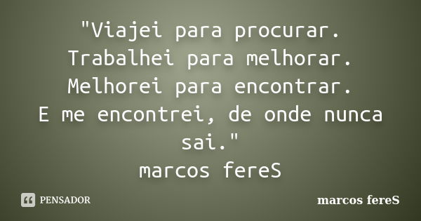 "Viajei para procurar. Trabalhei para melhorar. Melhorei para encontrar. E me encontrei, de onde nunca sai." marcos fereS... Frase de marcos fereS.