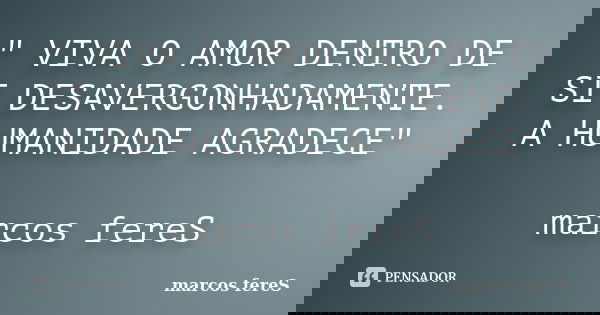 " VIVA O AMOR DENTRO DE SI DESAVERGONHADAMENTE. A HUMANIDADE AGRADECE" marcos fereS... Frase de marcos fereS.