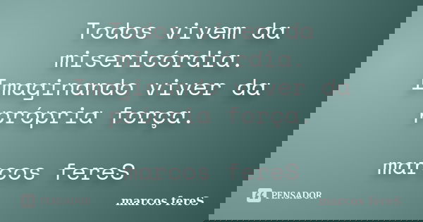 Todos vivem da misericórdia. Imaginando viver da própria força. marcos fereS... Frase de marcos fereS.