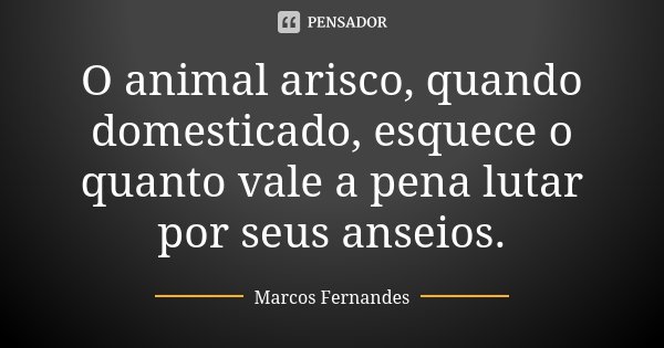 O animal arisco, quando domesticado, esquece o quanto vale a pena lutar por seus anseios.... Frase de Marcos Fernandes.