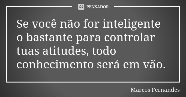 Se você não for inteligente o bastante para controlar tuas atitudes, todo conhecimento será em vão.... Frase de Marcos Fernandes.