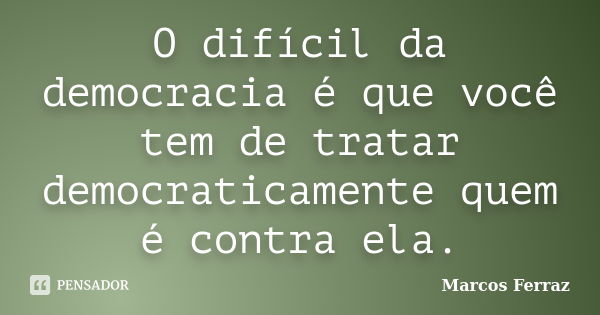 O difícil da democracia é que você tem de tratar democraticamente quem é contra ela.... Frase de Marcos Ferraz.