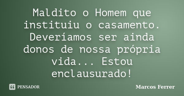 Maldito o Homem que instituiu o casamento. Deveríamos ser ainda donos de nossa própria vida... Estou enclausurado!... Frase de Marcos Ferrer.