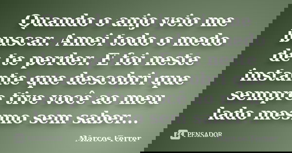 Quando o anjo veio me buscar. Amei todo o medo de te perder. E foi neste instante que descobri que sempre tive você ao meu lado mesmo sem saber...... Frase de Marcos Ferrer.