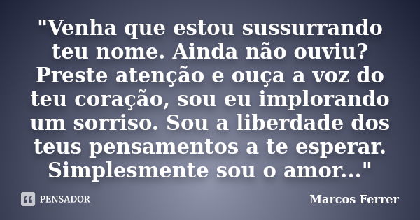 "Venha que estou sussurrando teu nome. Ainda não ouviu? Preste atenção e ouça a voz do teu coração, sou eu implorando um sorriso. Sou a liberdade dos teus ... Frase de Marcos Ferrer.