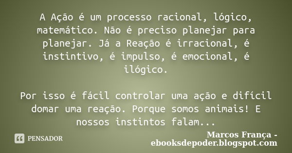 A Ação é um processo racional, lógico, matemático. Não é preciso planejar para planejar. Já a Reação é irracional, é instintivo, é impulso, é emocional, é ilógi... Frase de Marcos França - ebooksdepoder.blogspot.com.