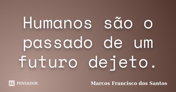 Humanos são o passado de um futuro dejeto.... Frase de Marcos Francisco dos Santos.
