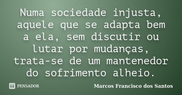 Numa sociedade injusta, aquele que se adapta bem a ela, sem discutir ou lutar por mudanças, trata-se de um mantenedor do sofrimento alheio.... Frase de Marcos Francisco dos Santos.