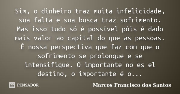 Sim, o dinheiro traz muita infelicidade, sua falta e sua busca traz sofrimento. Mas isso tudo só é possível póis é dado mais valor ao capital do que as pessoas.... Frase de Marcos Francisco dos Santos.