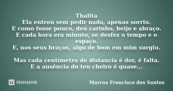 Thalita Ela entrou sem pedir nada, apenas sorriu. E como fosse pouco, deu carinho, beijo e abraço. E cada hora era minuto, se desfez o tempo e o espaço. E, nos ... Frase de Marcos Francisco dos Santos.