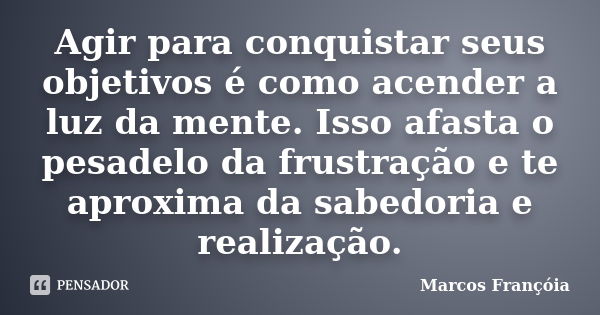 Agir para conquistar seus objetivos é como acender a luz da mente. Isso afasta o pesadelo da frustração e te aproxima da sabedoria e realização.... Frase de Marcos Françóia.